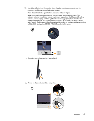 Page 11
11. Side view after all cables have been placed. 
12. Power on the monitor and the computer. 
Chapter 1. 1-7 
 
10.
Insert the Adapter into the monitor ,then plug the monitor power cord and the 
computer cord into grounded electrical outlets. 
Place the cable into the specific hook indicated in below figure.
Note:  A certified power supply cord has to be used with this equipment. The 
relevant national installation and/or equipment regulations shall be considered. A 
certified power supply cord not...