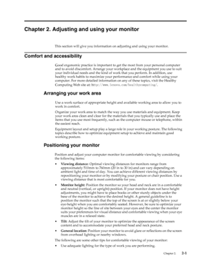 Page 13
Chapter 2. Adjusting and using your monitor 
This section will give you information on adjusting and using your monitor. 
Comfort and accessibility 
Good ergonomic practice is important to get the most from your personal computer 
and to avoid discomfort. Arrange your workplace and the equipment you use to suit 
your individual needs and the kind of wo rk that you perform. In addition, use 
healthy work habits to maximize your  performance and comfort while using your 
computer. For more detailed...