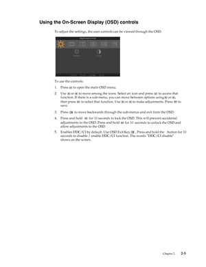 Page 17
  
Using the On-Screen Display (OSD) controls 
To adjust the settings, the user controls can be viewed through the OSD. 
To use the controls: 
1.Press to open the main OSD menu. 
2.Use or to move among the icons. Select an icon and press to access that 
function. If there is a sub-menu,  you can move between options using 
or , 
then press  
 to select that function. Use or to make adjustments. Press to 
save. 
 to move backwards through the sub-menus and exit from the OSD. 3.Press 
4.Press and hold...