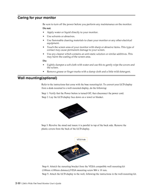 Page 22
1 
Caring for your monitor 
Be sure to turn off the power before you perform any maintenance on the monitor. 
Do not: 
•Apply water or liquid directly to your monitor. 
•Use solvents or abrasives. 
•Use flammable cleaning materials to clean your monitor or any other electrical 
equipment. 
•Touch the screen area of your monitor with sharp or abrasive items. This type of 
contact may cause permanent damage to your screen. 
•Use any cleaner which contains an anti-static solution or similar additives. This...