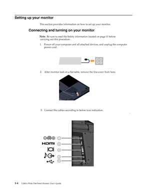 Page 8
Setting up your monitor 
This section provides information on how to set up your monitor. 
Connecting and turning on your monitor 
Note:  Be sure to read the Safety i nformation located on page iii before 
carrying out  this procedure . 
1.Power off your computer and all attach ed devices, and unplug the computer 
power cord. 
2. After monitor laid on a flat table, remove the line-corer from here. 
. 
1-4 L2461x Wide Flat Panel Monitor User’s Guide 
3 .  Connect the cables according to below icon...