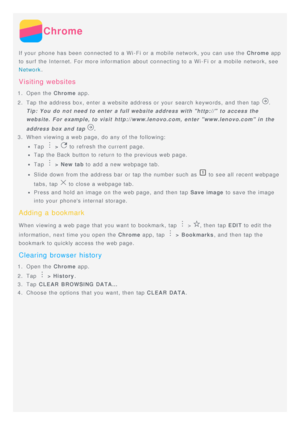 Page 15Chrome
If your  phone has been  connected to a Wi-Fi or a mobile  network, you can use the Chrome app
to surf the Internet. For more information  about  connecting to a Wi-Fi or a mobile  network, see
Network .
Visiting  websites
1.  Open  the Chrome  app.
2 .  Tap  the address box, enter a website address or your  search  keywords,  and then  tap 
.
Tip: You do  not need to  enter  a full website address with http://  to  access the
website.  For example, to  visit  http://www.lenovo.com,  enter...
