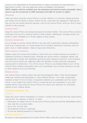 Page 18Lenovo is  not responsible for the performance or safety of products not manufactured or
approved by Lenovo. Use only approved Lenovo ac adapters and batteries.
NOTE: Adapter shall be installed near the equipment and shall be easily accessible. Users
have to  use  the connection to  USB interfaces  with USB 2.0 version or higher.
Distraction
Take  care  when using the Lenovo Phone in a motor vehicle or on a bicycle. Always prioritize
your  safety and the safety of others. Follow the law. Local laws  and...