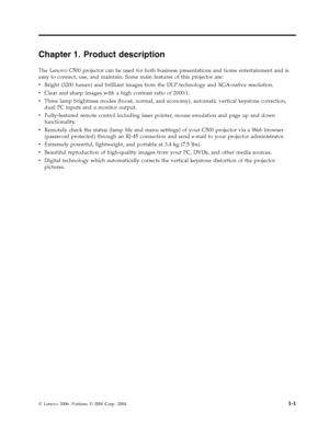 Page 15Chapter 1. Product description 
The Lenovo C500 projector can be used for both business presentations and home entertainment and is 
easy to connect, use, and maintain. Some main features of this projector are: 
v   
 Bright (3200 lumen) and brilliant images from the DLP technology and XGA-native resolution. 
v 
 
 Clear and sharp images with a high contrast ratio of 2000:1. 
v 
 
 Three lamp brightness modes (boost, normal, and economy), automatic vertical keystone correction, 
dual PC inputs and a...