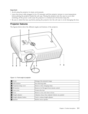 Page 17Important: 
v   
 Avoid using the projector in dusty environments 
v 
 
 Leave the power cable plugged in (for 2-5 minutes) until the projector returns to room temperature 
before placing the projector inside the soft case. Placing the projector into the case too soon after 
switching off the power could cause the projector to overheat and will shorten lamp life. 
v 
 
 Be sure to attach the lens cap before placing the projector into the soft case to avoid damaging the lens.
Projector features 
The...