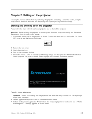 Page 21Chapter 2. Setting up the projector 
This chapter provides information on positioning the projector, connecting a computer source, using the 
projector with Microsoft Windows, and displaying and adjusting a computer source image. 
Starting and shutting down the projector 
Please follow the steps below to start your projector, and to shut off the projector. 
 
Attention:   Before moving the projector, be sure to power down the projector normally and disconnect 
the projector from the main power source....
