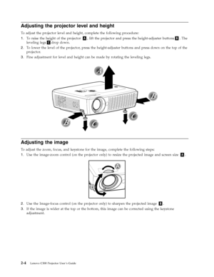 Page 24Adjusting the projector level and height 
To adjust the projector level and height, complete the following procedure: 
1.   
 To raise the height of the projector A, lift the projector and press the height-adjuster buttonsB. The 
leveling legsCdrop down. 
2. 
 
 To lower the level of the projector, press the height-adjuster buttons and press down on the top of the 
projector. 
3. 
 
 Fine adjustment for level and height can be made by rotating the leveling legs.
 
 
 
Adjusting the image 
To adjust...