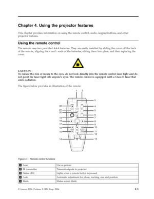 Page 29Chapter 4. Using the projector features 
This chapter provides information on using the remote control, audio, keypad buttons, and other 
projector features. 
Using the remote control 
The remote uses two provided AAA batteries. They are easily installed by sliding the cover off the back 
of the remote, aligning the + and - ends of the batteries, sliding them into place, and then replacing the 
cover. 
   
 
CAUTION: 
To reduce the risk of injury to the eyes, do not look directly into the remote control...