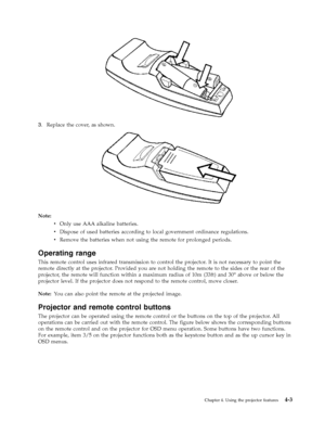 Page 313.   
 Replace the cover, as shown. 
 
 
 
Note:   
v 
 
 Only use AAA alkaline batteries. 
v 
 
 Dispose of used batteries according to local government ordinance regulations. 
v 
 
 Remove the batteries when not using the remote for prolonged periods.
Operating range 
This remote control uses infrared transmission to control the projector. It is not necessary to point the 
remote directly at the projector. Provided you are not holding the remote to the sides or the rear of the 
projector, the remote...