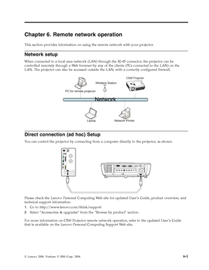 Page 47Chapter 6. Remote network operation 
This section provides information on using the remote network with your projector. 
Network setup 
When connected to a local area network (LAN) through the RJ-45 connector, the projector can be 
controlled remotely through a We b browser by any of the clients (PCs connected to the LAN) on the 
LAN. The projector can also be accessed outside the LAN, with a correctly configured firewall. 
C500 Projector
   
 
Direct connection (ad hoc) Setup 
Yo u can control the...