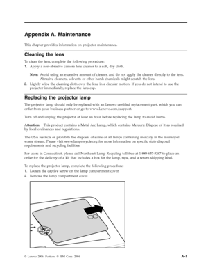 Page 49Appendix A. Maintenance 
This chapter provides information on projector maintenance. 
Cleaning the lens 
To clean the lens, complete the following procedure: 
1.   
 Apply a non-abrasive camera lens cleaner to a soft, dry cloth. 
Note: 
 Avoid using an excessive amount of cleaner, and do not apply the cleaner directly to the lens. 
Abrasive cleaners, solvents or other harsh chemicals might scratch the lens. 
2. 
 
 Lightly wipe the cleaning cloth over the lens in a circular motion. If you do not intend...