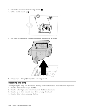 Page 503.   
 Remove the two screws from the lamp module A. 
4. 
 
 Lift the module handle upB. 
A
B
A
 
 
   
5. 
 
 Pull firmly on the module handle to remove the lamp module, as shown. 
 
 
   
6. 
 
 Reverse steps 1 through 5 to install the new lamp module.
Resetting the lamp 
After replacing the lamp, you should reset the lamp hour counter to zero. Please follow the steps below. 
1. 
 
 Press the Menu button to open the OSD. 
2. 
 
 Press the left or right cursor button to move to the Information menu....