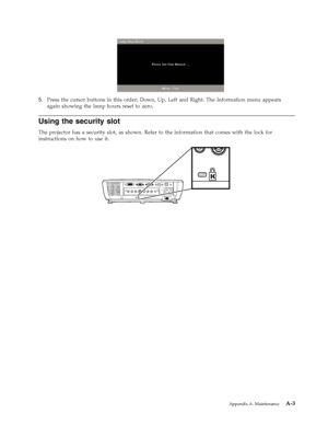 Page 515.   
 Press the cursor buttons in this order; Down, Up, Left and Right. The Information menu appears 
again showing the lamp hours reset to zero.
Using the security slot 
The projector has a security slot, as shown. Refer to the information that comes with the lock for 
instructions on how to use it. 
 
 
 
 
Appendix A. Maintenance A-3
Downloaded From projector-manual.com Lenovo Manuals 