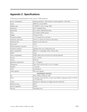 Page 57Appendix C. Specifications 
Following are specifications for the Lenovo C500 projector. 
 Power consumption Normal operation < 350 watts; Eco mode operation < 250 watts 
Lamp 250W (Eco mode 200W) 
Display type TI DMD 0.7- inch, 12 deg. DDR 
Resolution XGA: 1024x768 native 
Bandwidth Up to SXGA 1280x1024 @ 60Hz 
Color 16.7 million (24-bits/pixel) 
Weight 3.55 kg (7.5 lbs) 
Projection distance 1.5 to 8 meters (4.9 to 26 feet) 
Projection screen size 0.94 to 6.1 meters (37 inches to 240 inches) 
Projection...