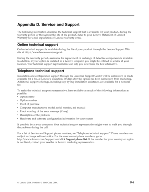 Page 59Appendix D. Service and Support 
The following information describes the technical support that is available for your product, during the 
warranty period or throughout the life of the product. Refer to your Lenovo Statement of Limited 
Warranty for a full explanation of Lenovo warranty terms. 
Online technical support 
Online technical support is available during the life of your product through the Lenovo Support We b 
site at http://www.lenovo.com/support. 
During the warranty period, assistance for...