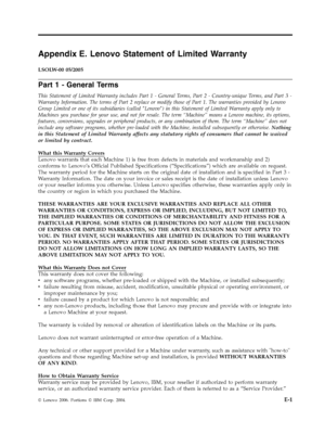 Page 61Appendix E. Lenovo Statement of Limited Warranty 
LSOLW-00 05/2005 
Part 1 - General Terms 
This Statement of Limited Warranty includes Part 1 - General Terms, Part 2 - Country-unique Terms, and Part 3 - 
Warranty Information. The terms of Part 2 replace or modify those of Part 1. The warranties provided by Lenovo 
Group Limited or one of its subsidiaries (called ″Lenovo″) in this Statement of Limited Warranty apply only to 
Machines you purchase for your use, and not for resale. The term “Machine” means...