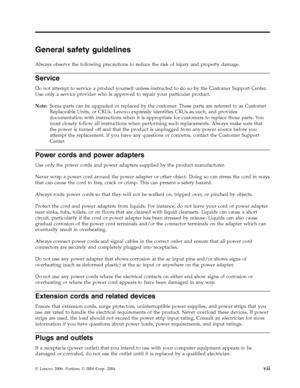 Page 9General safety guidelines 
Always observe the following precautions to reduce the risk of injury and property damage. 
Service 
Do not attempt to service a product yourself unless instructed to do so by the Customer Support Center. 
Use only a service provider who is approved to repair your particular product. 
Note:   Some parts can be upgraded or replaced by the customer. These parts are referred to as Customer 
Replaceable Units, or CRUs. Lenovo expressly identifies CRUs as such, and provides...