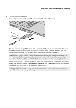 Page 11Chapter 1. Getting to know your computer
7

Connecting USB device
Your computer comes with two USB ports compatible with USB devices.
The first time you plug a USB device into a pa rticular USB port on your computer, Windows 
automatically installs a driver for that device . After the driver has been installed, you can 
disconnect and reconnect the device without performing any additional steps.
Before disconnecting a USB storage device, make sure your computer has finished transferring 
data to that...