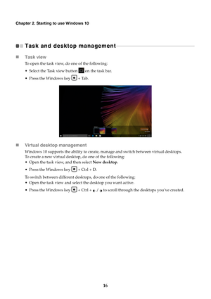 Page 2016
Chapter 2. Starting to use Windows 10
Task and desktop management 
- - - - - - - - - - - - - - - - - - - - - - - - - - - - - - - - - - - - - - - - - - - - - - - - - - - - - - - - - - - - - - - -  - - - 
Task view
To open the task view, do one of the following:
• Select the Task view button   on the task bar.
 Press the Windows key   + Tab.
Virtual desktop management
Windows 10 supports the ability to create, manage and switch between virtual desktops. 
To create a new virtual desktop, do one of the...