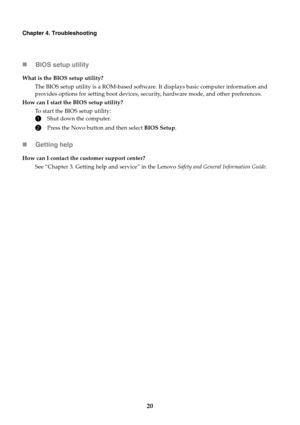 Page 2420
Chapter 4. Troubleshooting
BIOS setup utility
Getting help
What is the BIOS setup utility?
The BIOS setup utility is a ROM-based software. It displays basic computer information and 
provides options for setting boot devices, security, hardware mode, and other preferences.
How can I start the BIOS setup utility?
To start the BIOS setup utility:
1Shut down the computer.
2Press the Novo button and then select BIOS Setup.
How can I contact the customer support center?
See “Chapter 3. Getting help and...