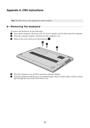 Page 2925
Appendix A. CRU instructions
Removing the keyboard 
 - - - - - - - - - - - - - - - - - - - - - - - - - - - - - - - - - - - - - - - - - - - - - - - - - - - - - - - - - - - - - - - - - - - - - - - - - - - - - - - - - - - - - 
To remove the keyboard, do the following:
1Turn off the computer. Disconnect the AC powe r adapter and all cables from the computer.
2Close the computer display, and then turn the computer over.
3Remove the screws that secure the keyboard  .
4Turn the computer over, and then open...