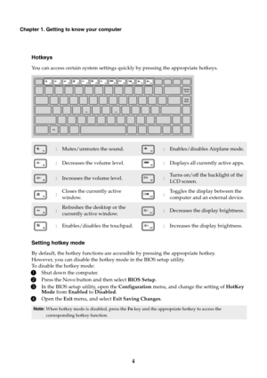 Page 84
Chapter 1. Getting to know your computer
Hotkeys
You can access certain system settings quickly by pressing the appropriate hotkeys.
Setting hotkey mode
By default, the hotkey functions are accessible by pressing the appropriate hotkey. 
However, you can disable the hotkey mode in the BIOS setup utility.
To disable the hotkey mode:
1Shut down the computer.
2Press the Novo button and then select  BIOS Setup.
3In the BIOS setup utility, open the  Configuration menu, and change the setting of  HotKey...