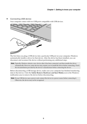 Page 13Chapter 1. Getting to know your computer
9

Connecting USB device
Your computer comes with two USB ports compatible with USB devices.
The first time you plug a USB device into a pa rticular USB port on your computer, Windows 
automatically installs a driver for that device . After the driver has been installed, you can 
disconnect and reconnect the device without performing any additional steps.
Before disconnecting a USB storage device, make sure your computer has finished transferring 
data to that...