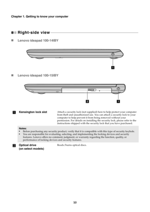 Page 1410
Chapter 1. Getting to know your computer
Right-side view 
- - - - - - - - - - - - - - - - - - - - - - - - - - - - - - - - - - - - - - - - - - - - - - - - - - - - - - - - - - - - - - - - - - - - - - - - - - - - - - - - - - - - - - - - - - - - - - - - - - - - - - - - - - 
 Lenovo ideapad 100-14IBY
 Lenovo ideapad 100-15IBY
a
Kensington lock slotAttach a security lock (not supplied)  here to help protect your computer 
from theft and unauthorized use. You can attach a security lock to your 
computer to...