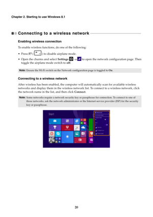 Page 2420
Chapter 2. Starting to use Windows 8.1
Connecting to a wireless network 
 - - - - - - - - - - - - - - - - - - - - - - - - - - - - - - - - - - - - - - - - - - - - - - - - - - - - - - - - - - - - 
Enabling wireless connection
To enable wireless functions, do one of the following:
 F7 (   ) to disable airplane mode.
 Open the charms and select  Settings       to open the network configuration page. Then
toggle the airplane mode switch to  off.
Connecting to a wireless network
After wireless has been...