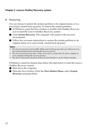 Page 16Chapter 2. Lenovo OneKey Recovery system
12
„Restoring
You can choose to restore the system partition to its original status or to a 
previously created back-up point. To restore the system partition:
1In Windows, press the Novo button or double-click OneKey Recovery 
icon to start the Lenovo OneKey Recovery system.
2Click System Recovery. The computer will restart to the recovery 
environment.
3Follow the on-screen instructions to restore the system partition to its 
original status or to a previously...