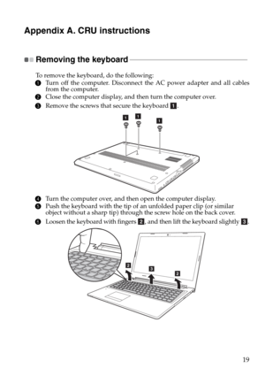 Page 2319
Appendix A. CRU instructions
Removing the keyboard - - - - - - - - - - - - - - - - - - - - - - - - - - - - - - - - - - - - - - - - - - - - - - - - - - - - - - - - - - - - - - - - - - - - 
To remove the keyboard, do the following:
1Turn off the computer. Disconnect the AC power adapter and all cables 
from the computer.
2Close the computer display, and then turn the computer over.
3Remove the screws that secure the keyboard  .
4Turn the computer over, and then open the computer display.
5Push the...