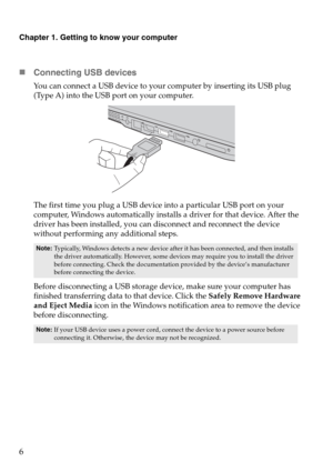 Page 10Chapter 1. Getting to know your computer
6
„Connecting USB devices
You can connect a USB device to your computer by inserting its USB plug 
(Type A) into the USB port on your computer.
The first time you plug a USB device into a particular USB port on your 
computer, Windows automatically installs a driver for that device. After the 
driver has been installed, you can disconnect and reconnect the device 
without performing any additional steps. 
Before disconnecting a USB storage device, make sure your...