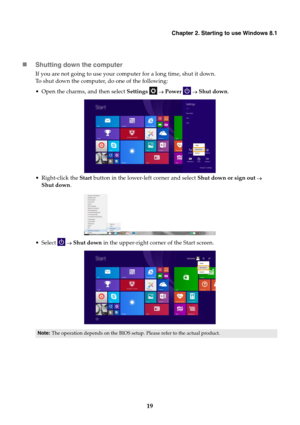 Page 23Chapter 2. Starting to use Windows 8.1
19

Shutting down the computer
If you are not going to us e your computer for a long time, shut it down.
To shut down the computer, do one of the following:
• Open the charms, and then select  Settings   Power    Shut down .
 Right-click the  Start button in the lower-left corner and select  Shut down or sign out  
Shut down .
 Select    Shut down in the upper-right corner of the Start screen.
Note:The operation depends on the BIOS setup.  Please refer to the...