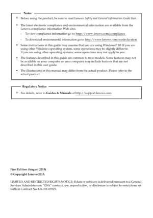 Page 2First Edition (August 2015)
© Copyright Lenovo 2015. 
LIMITED AND RESTRICTED RIGHTS NOTICE: If data or software is delivered p\
ursuant to a General 
Services Administration “GSA” contract, use, reproduction, or disc\
losure is subject to restrictions set 
forth in Contract No. GS-35F-05925.
For details, refer to Guides & Manuals at http://support.lenovo.com.
Regulatory Notice
Before using the product, be sure to read Lenovo Safety and General Information Guide first.
The features described in this guide...