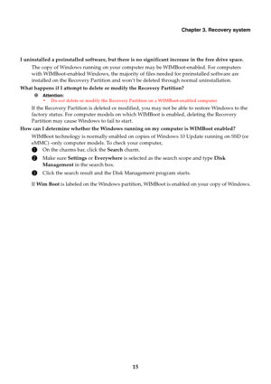 Page 19Chapter 3. Recovery system
15
I uninstalled a preinstalled software, but there is no significant increase in the free drive space. 
The copy of Windows running on your comp uter may be WIMBoot-enabled. For computers  with WIMBoot-enabled Windows, the majority of  files needed for preinstalled software are  
installed on the Recovery Partition and won’ t be deleted through normal uninstallation. 
What happens if I attempt to delete or modify the Recovery Partition?
 Attention:  • Do not delete or modify...