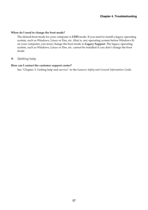 Page 21Chapter 4. Troubleshooting
17 Getting help
When do I need to change the boot mode?
The default boot mode for your computer is UEFI mode. If you need to install a legacy operating 
system, such as Windows, Linux or Dos, etc. (that is, any operating system before Windows 8) 
on your computer, you must change the boot mode to Legacy Support. The legacy operating 
system, such as Windows, Linux or Dos, etc. cannot be installed if you dont change the boot 
mode.
How can I contact the customer support...