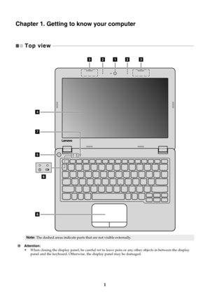 Page 51
Chapter 1. Getting to know your computer
Top view   - - - - - - - - - - - - - - - - - - - - - - - - - - - - - - - - - - - - - - - - - - - - - - - - - - - - - - - - - - - - - - - - - - - - - - - - - - - - - - - - - - - - - - - - - - - - - - - - - - - - - - - - - - - - - - - - - - - - - - - - - - 
Attention: 
•When closing the display panel, be careful not to leave pens or any other objects in between the display 
panel and the keyboard. Otherwise, the display panel may be damaged.
Note:The dashed...