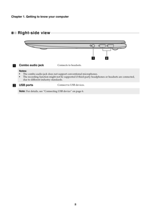 Page 128
Chapter 1. Getting to know your computer
Right-side view  
- - - - - - - - - - - - - - - - - - - - - - - - - - - - - - - - - - - - - - - - - - - - - - - - - - - - - - - - - - - - - - - - - - - - - - - - - - - - - - - - - - - - - - - - - - - - - - - - - - - - - - - - - - 
Combo audio jackConnects to headsets.
Notes:
• The combo audio jack does not support conventional microphones.
• The recording function might not be supported if th ird-party headphones or headsets are connected, 
due to different...