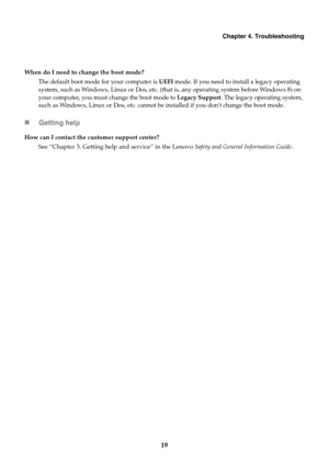 Page 23Chapter 4. Troubleshooting
19
When do I need to change the boot mode?The default boot mode  for your c
 omputer is UEFI mode. If you need to install a legacy operating 
system, such as Windows, Linux or Dos, etc. (that is, any operating system before Windows 8) on 
your computer, you must change the boot mode to  Legacy Support. The legacy operating system, 
such as Windows, Linux or Dos, etc. cannot be installed if you dont change the boot mode.
 Getting help
How can I contact the customer support...