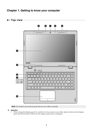 Page 51
Chapter 1. Getting to know your computer
Top view  
 - - - - - - - - - - - - - - - - - - - - - - - - - - - - - - - - - - - - - - - - - - - - - - - - - - - - - - - - - - - - - - - - - - - - - - - - - - - - - - - - - - - - - - - - - - - - - - - - - - - - - - - - - - - - - - - - - - - - - - - - - - 
Note: The dashed areas indicate parts that are not visible externally.
Attention: •When closing the display panel, be careful  not to leave pens or any other  objects in between the display 
panel and the...