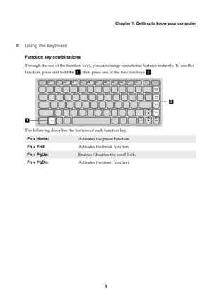 Page 7Chapter 1. Getting to know your computer
3

Using the keyboard
Function key combinations
Through the use of the function keys, you can change operational features instantly. To use this 
function, press and hold  Fn 
; th

en press one of the function keys 
.
T

he following describes the features of each function key.
Fn + Home:Activates the pause function.
Fn + End: Activates the break function.
Fn + PgUp:Enables/disables the scroll lock.
Fn + PgDn: Activates the insert function. 