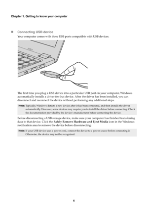 Page 106
Chapter 1. Getting to know your computer
Connecting USB device
Your computer comes with three USB ports compatible with USB devices.
Th

e first time you plug a USB device into a pa rticula
 r USB port on your computer, Windows 
automatically installs a driver for that device . After the driver has been installed, you can 
disconnect and reconnect the device without performing any additional steps.
Note: Typically, Windows detects a new device after it ha s been connected, and then installs the driver...