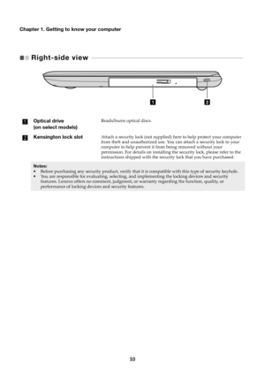 Page 1410
Chapter 1. Getting to know your computer
Right-side view   - - - - - - - - - - - - - - - - - - - - - - - - - - - - - - - - - - - - - - - - - - - - - - - - - - - - - - - - - - - - - - -  - - - - - - - - - - - - - -   
Optical drive 
(on select models)Reads/burns optical discs.
Kensington lock slotAttach a security lock (not supplied)  here to help protect your computer 
from theft and unauthorized use. You can attach a security lock to your 
computer to help prevent it from being removed without your...