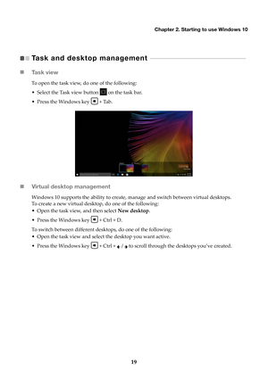 Page 23Chapter 2. Starting to use Windows 10
19
Task and desktop management    - - - - - - - - - - - - - - - - - - - - - - - - - - - - - - - - - - - - - - - - - - - - - - - -   
 Ta s k  v i e w
To open the task view, do one of the following:
• Select the Task view button 
 on

 the task bar.
• Press the Windows key 
 + 

Tab.
Virtual desktop management
Windows 10 supports the ability to create, manage and switch between virtual desktops.
To create a new virtual desktop, do one of the following:
• Open the...