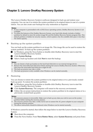 Page 2521
Chapter 3. Lenovo OneKey Recovery System
The Lenovo OneKey Recovery System is software designed to back up and restore your 
computer. You can use it to restore the system partition to its original status in case of a system 
failure. You can also create user backups for easy restoration as required.
Notes:
•If your computer is preinstalled with a GNU/Linux  operating system, OneKey Recovery System is not 
available.
• T
o utilize the features of the OneKey Recovery Sy stem, your hard disk already...