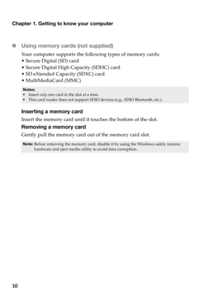 Page 14Chapter 1. Getting to know your computer
10 Using memory car
 ds (not supplied) 
Yo u r computer  supports  the  following  types  of  memory  cards:
•Secure  Di
 gital (SD)  card
•Secure  Di
 gital High  Capacity  (SDHC)  card
•SD  eXtended  Capacity  (S
 DXC) card
• MultiMediaCard  (
 MMC)
•Insert  only  one  card  in  the  slot  at  a  time.• This  card reader  does  not  support  SDIO  devices  (e.g.,  SDIO  Bluetooth,  etc.).
Inserting a memory card
Insert  the  memory  card  until  it  touches...