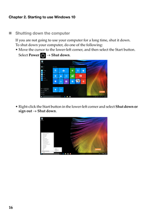 Page 20Chapter 2. Starting to use Windows 10
16 Sh
utting down the computer
If you  are  not  going  to use  your  computer  for a  long  time,  shut  it  down.
To  shut  down  yo
 ur computer,  do one  of  the  following:
•Move  the  cur
 sor to the  lower ‐left  corner,  and then  select  the  Start  button.  
Select  Power  
   Shut  down .
•Right ‐click  the  Start  button  in the  lower ‐left  corner  and select  Shut  down  or  
sign  out    Shut  down . 