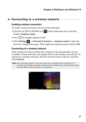 Page 21Chapter 2. Starting to use Windows 10
17
Connecting to a wireless network - - - - - - - - - - - - - - - - - - - - - - - - - - - 
Enabling wireless connection
To enable  wireless  functions,  do  one  of  the  following:
• Click  the  ACTION  CENTER  icon 
  in  the  notification  area,  and  then 
deselect  Airplane  mode .
•Press  
 to  disable  airplane  mode.
• Click  Se
ttings     Network  & Internet    Airplane  mode  to  open  the  
network  conf
 iguration page.  Then  toggle  the  airplane...