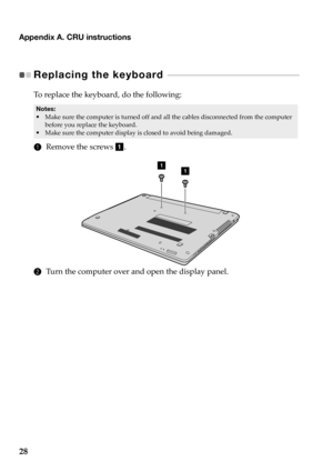 Page 32Appendix A. CRU instructions
28
Replacing the keyboard  - - - - - - - - - - - - - - - - - - - - - - - - - - - - - - - - - - - - - - - - - - - - - 
To replace  the keyboard,  do  the  following:
• Make  sure  the  computer  is  turned  off  and  all  the  cables  disconnected  from  the  computer  
before  you  replace  the keyboard.
• Make  sure  the  computer  display  is  closed  to  avoid  being  damaged.
1 Remove  the  screws  a .
11
2 Tu r n  the  computer  over and open  the  display  panel.
Notes: 