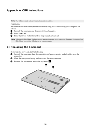 Page 3026
Appendix A. CRU instructions
Note:The CRU service is only applicable to certain countries.
CAUTION:
Set the built-in battery in Ship Mode before replacing a CRU or sending your computer for 
service.
1Turn off the co mputer and disconnect the AC adapter.
2Press FnSV.
3Press the Power button to verify if Ship Mode has been set.
Note: When set in Ship Mode, the battery does not supply  power to the computer. To awake the battery from 
Ship Mode, connect the AC adapter to your computer.
Replacing the...